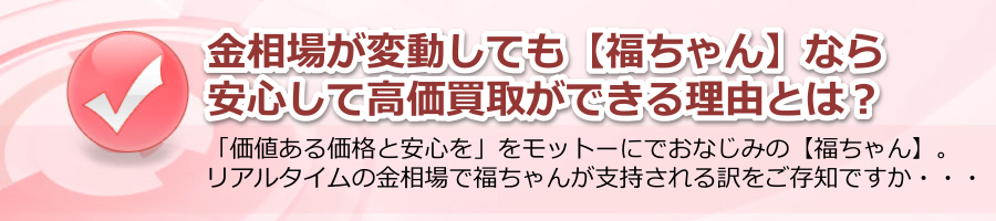 金相場が変動しても、【福ちゃん】なら安心・高価買取！